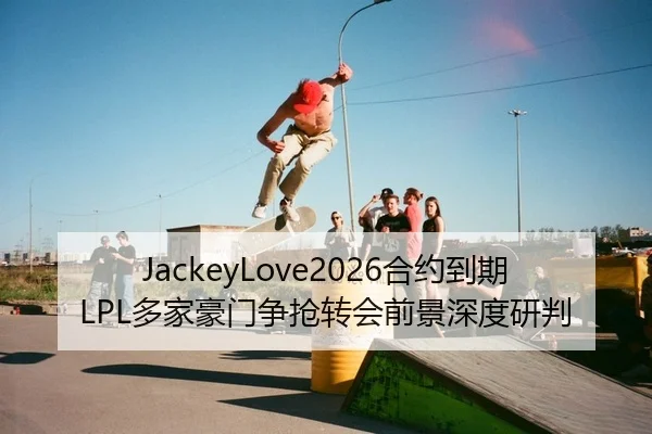 JackeyLove2026合约到期LPL多家豪门争抢转会前景深度研判